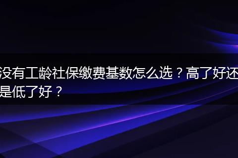 没有工龄社保缴费基数怎么选？高了好还是低了好？