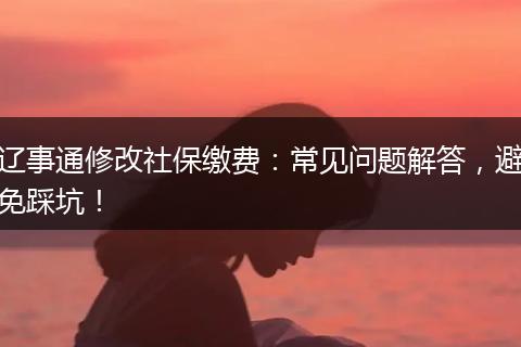 辽事通修改社保缴费：常见问题解答，避免踩坑！