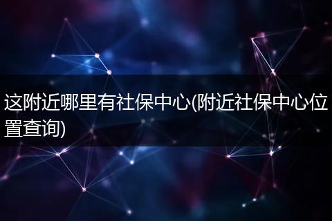 这附近哪里有社保中心(附近社保中心位置查询)