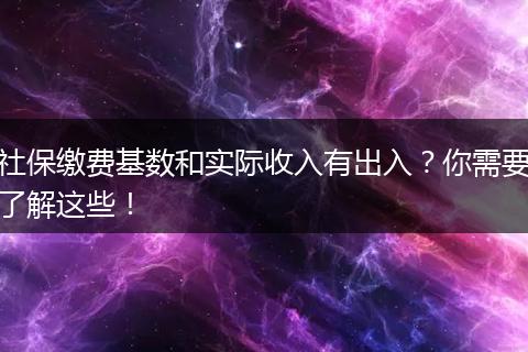 社保缴费基数和实际收入有出入？你需要了解这些！