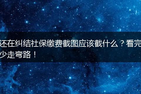 还在纠结社保缴费截图应该截什么？看完少走弯路！