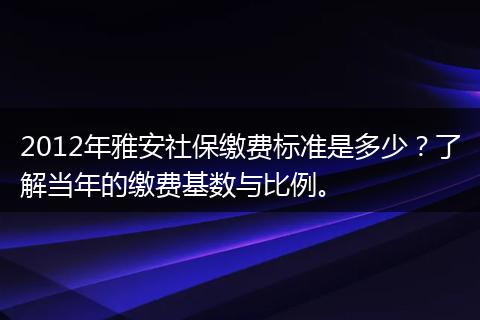 2012年雅安社保缴费标准是多少？了解当年的缴费基数与比例。
