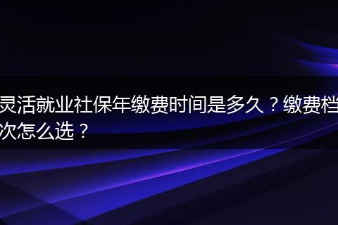 灵活就业社保年缴费时间是多久？缴费档次怎么选？