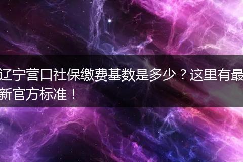 辽宁营口社保缴费基数是多少？这里有最新官方标准！
