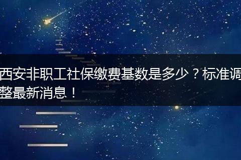 西安非职工社保缴费基数是多少？标准调整最新消息！