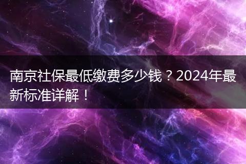 南京社保最低缴费多少钱？2024年最新标准详解！