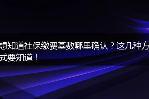 想知道社保缴费基数哪里确认？这几种方式要知道！