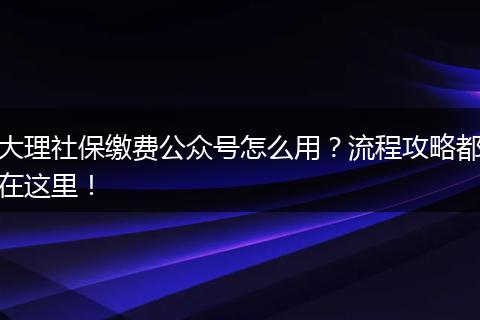 大理社保缴费公众号怎么用？流程攻略都在这里！