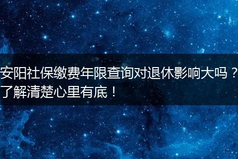 安阳社保缴费年限查询对退休影响大吗？了解清楚心里有底！