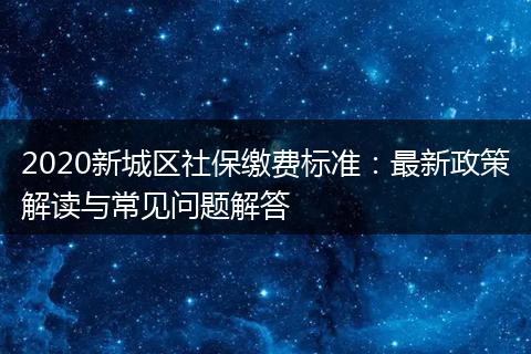 2020新城区社保缴费标准：最新政策解读与常见问题解答