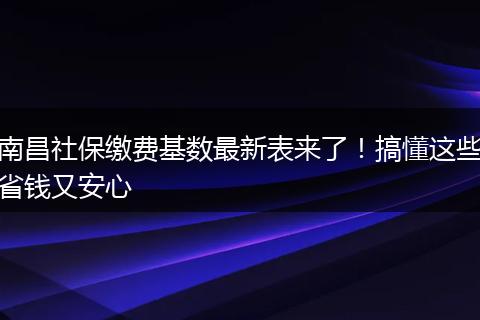 南昌社保缴费基数最新表来了！搞懂这些省钱又安心
