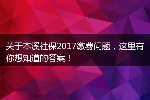 关于本溪社保2017缴费问题，这里有你想知道的答案！