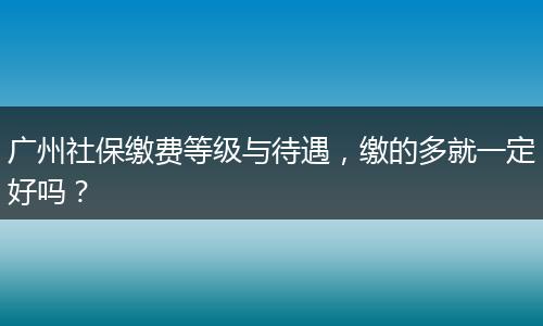 广州社保缴费等级与待遇，缴的多就一定好吗？