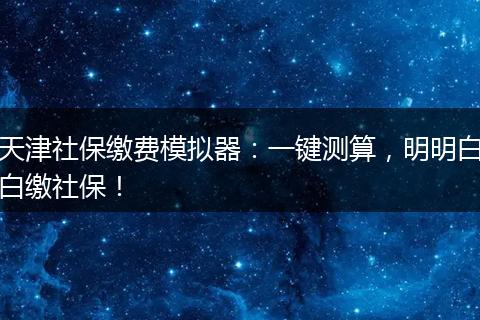 天津社保缴费模拟器:一键测算,明明白白缴社保!
