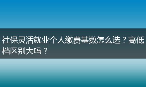 社保灵活就业个人缴费基数怎么选？高低档区别大吗？