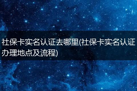 社保卡实名认证去哪里(社保卡实名认证办理地点及流程)