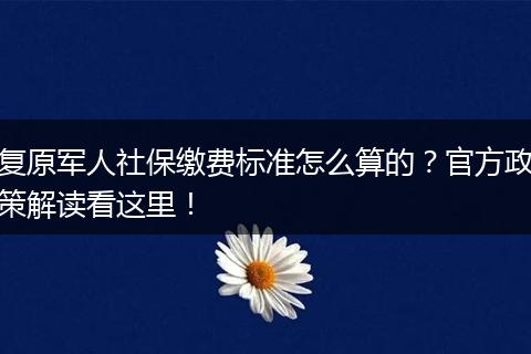 复原军人社保缴费标准怎么算的？官方政策解读看这里！