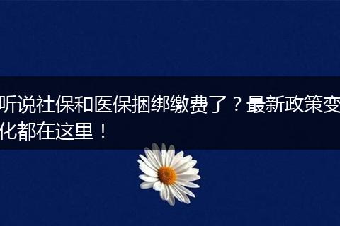 听说社保和医保捆绑缴费了?最新政策变化都在这里!