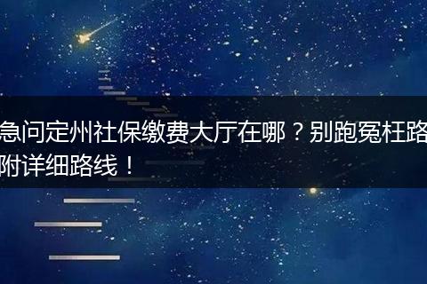 急问定州社保缴费大厅在哪?别跑冤枉路附详细路线!