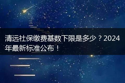 清远社保缴费基数下限是多少？2024年最新标准公布！