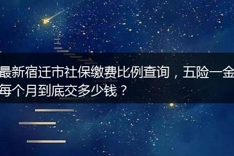 最新宿迁市社保缴费比例查询，五险一金每个月到底交多少钱？