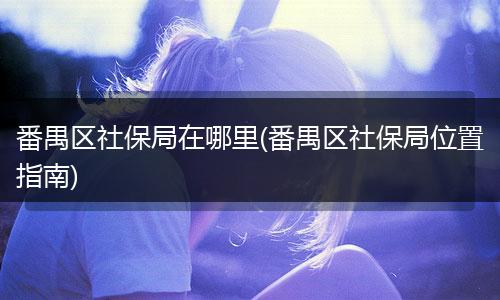 番禺区社保局在哪里(番禺区社保局位置指南)