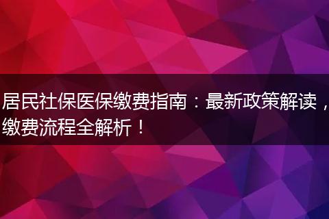 居民社保医保缴费指南：最新政策解读，缴费流程全解析！