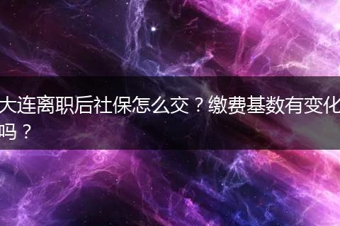 大连离职后社保怎么交？缴费基数有变化吗？