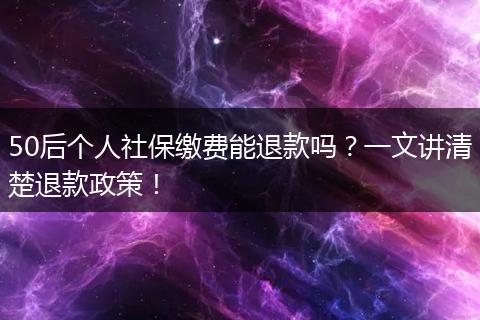 50后个人社保缴费能退款吗？一文讲清楚退款政策！
