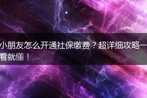 小朋友怎么开通社保缴费？超详细攻略一看就懂！