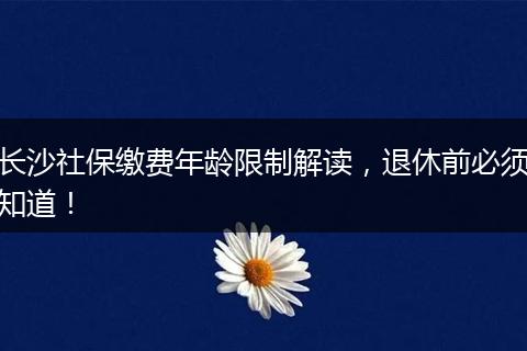 长沙社保缴费年龄限制解读，退休前必须知道！
