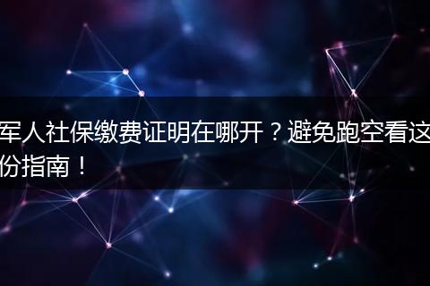 军人社保缴费证明在哪开？避免跑空看这份指南！