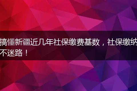 搞懂新疆近几年社保缴费基数,社保缴纳不迷路!