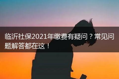 临沂社保2021年缴费有疑问？常见问题解答都在这！