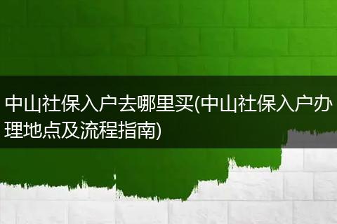 中山社保入户去哪里买(中山社保入户办理地点及流程指南)