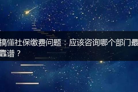 搞懂社保缴费问题：应该咨询哪个部门最靠谱？