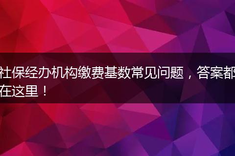 社保经办机构缴费基数常见问题，答案都在这里！