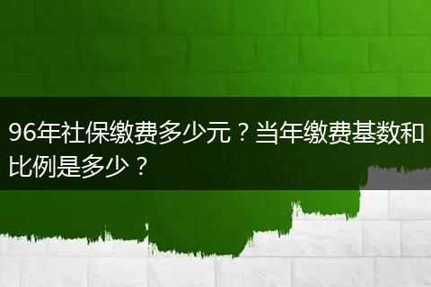 96年社保缴费多少元？当年缴费基数和比例是多少？