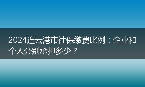 2024连云港市社保缴费比例：企业和个人分别承担多少？