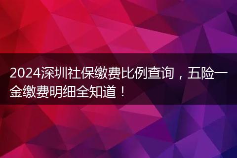 2024深圳社保缴费比例查询，五险一金缴费明细全知道！