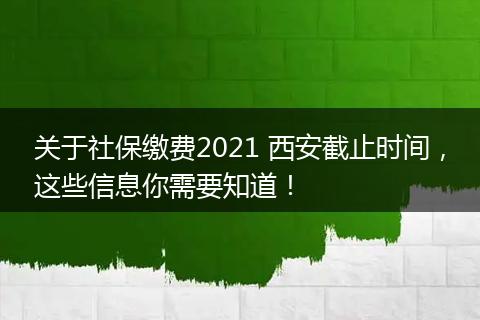 关于社保缴费2021 西安截止时间，这些信息你需要知道！