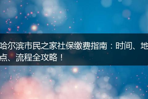 哈尔滨市民之家社保缴费指南：时间、地点、流程全攻略！