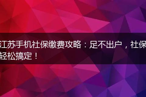 江苏手机社保缴费攻略：足不出户，社保轻松搞定！