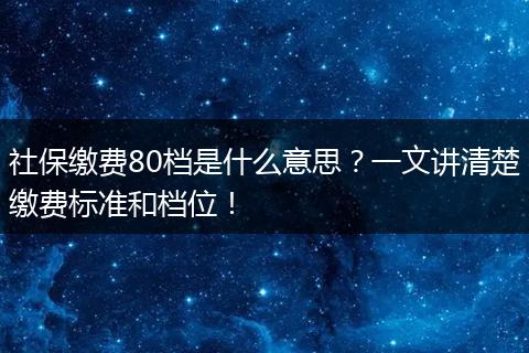 社保缴费80档是什么意思？一文讲清楚缴费标准和档位！