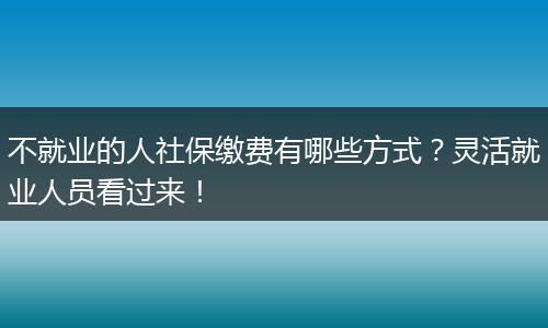 不就业的人社保缴费有哪些方式？灵活就业人员看过来！
