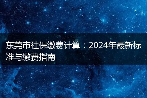 东莞市社保缴费计算：2024年最新标准与缴费指南