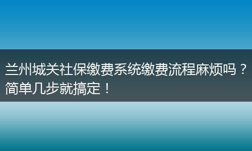 兰州城关社保缴费系统缴费流程麻烦吗？简单几步就搞定！