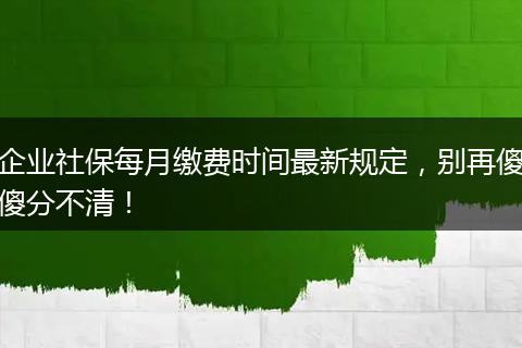 企业社保每月缴费时间最新规定，别再傻傻分不清！