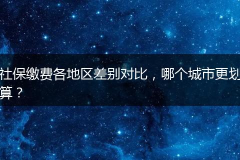社保缴费各地区差别对比,哪个城市更划算?