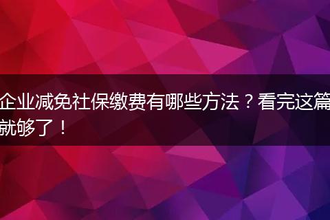 企业减免社保缴费有哪些方法？看完这篇就够了！